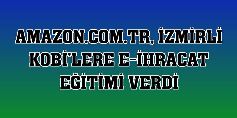 Amazon.com.tr, İzmirli KOBİ'lere e-ihracat eğitimi verdi