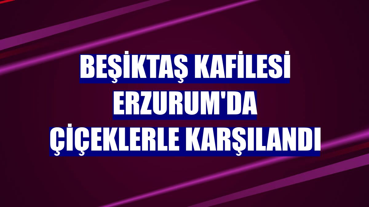 Beşiktaş kafilesi Erzurum'da çiçeklerle karşılandı