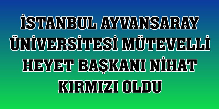 İstanbul Ayvansaray Üniversitesi Mütevelli Heyet Başkanı Nihat Kırmızı oldu