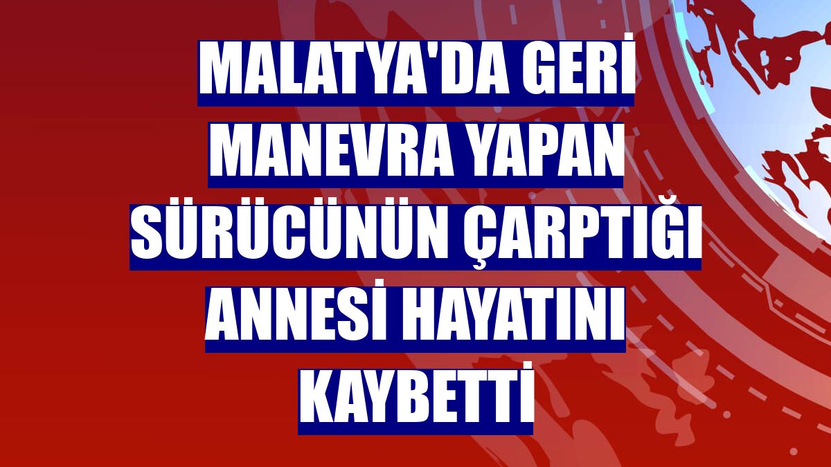 Malatya'da geri manevra yapan sürücünün çarptığı annesi hayatını kaybetti
