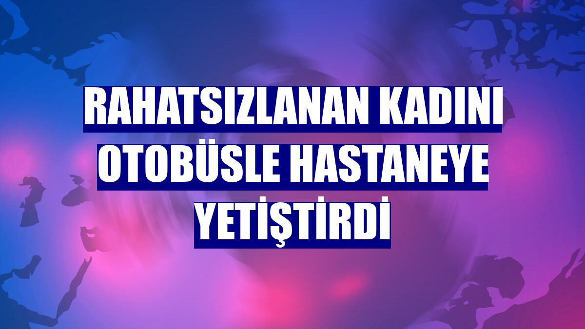 Rahatsızlanan kadını otobüsle hastaneye yetiştirdi