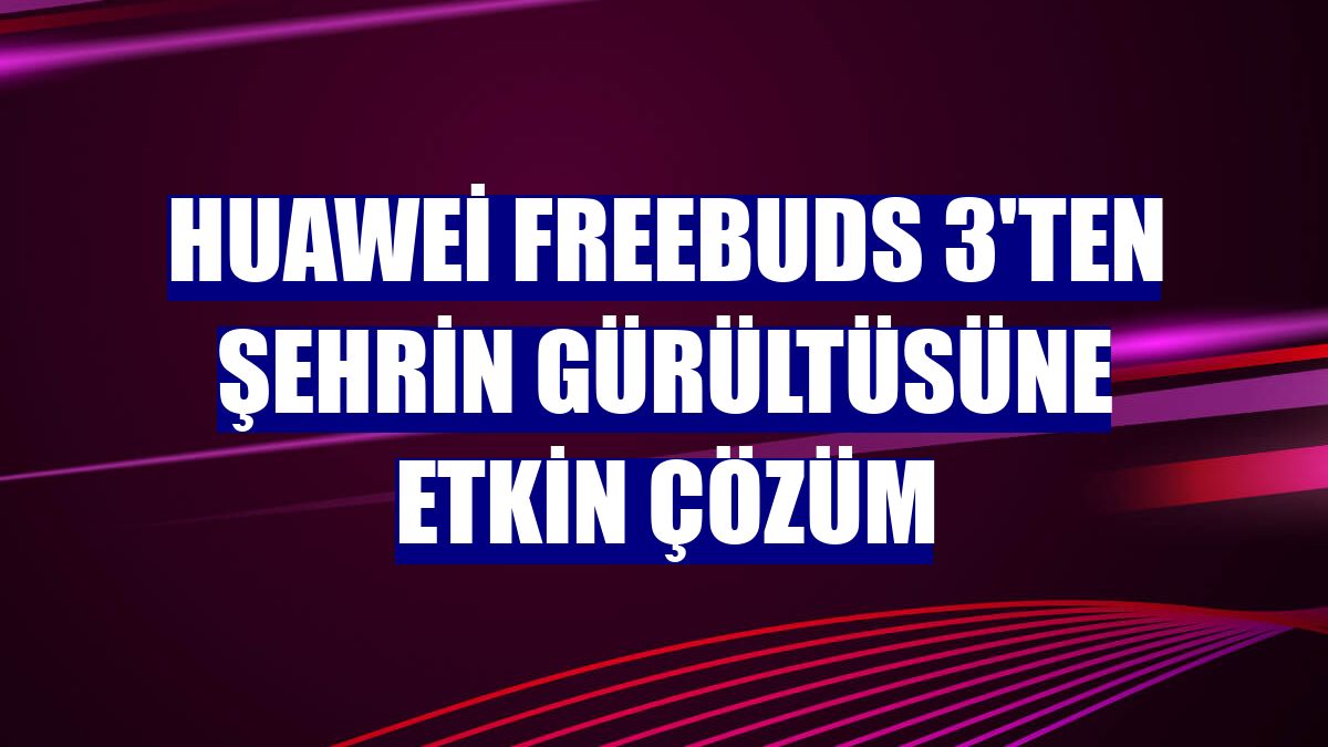 Huawei FreeBuds 3'ten şehrin gürültüsüne etkin çözüm