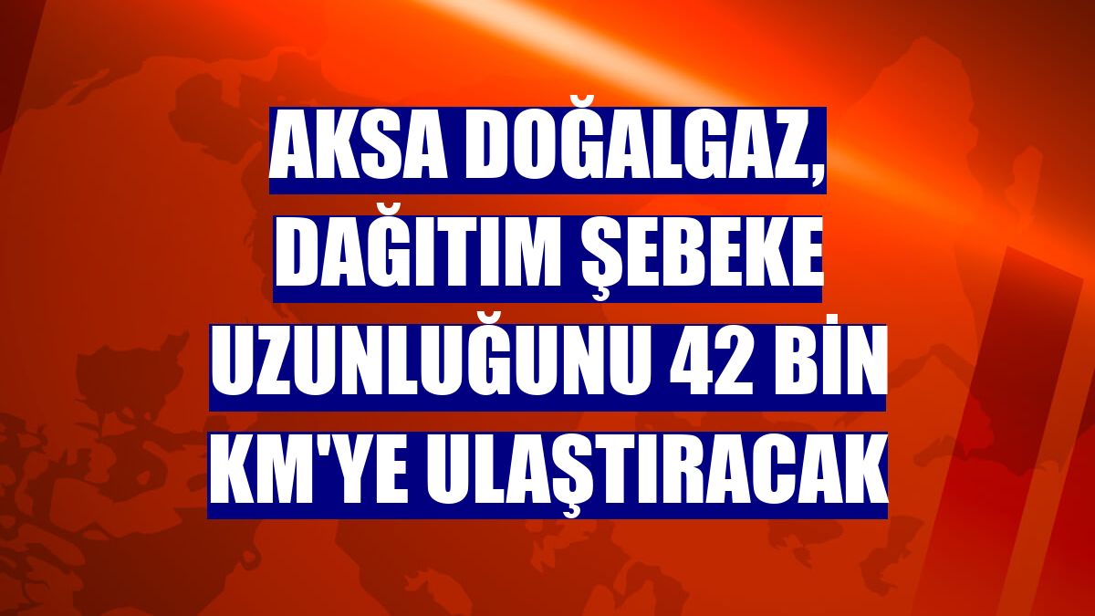 Aksa Doğalgaz, dağıtım şebeke uzunluğunu 42 bin km'ye ulaştıracak