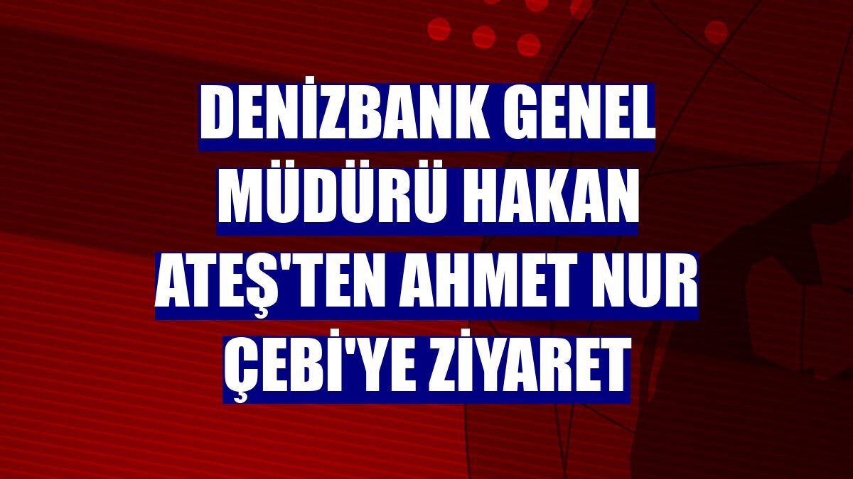 DenizBank Genel Müdürü Hakan Ateş'ten Ahmet Nur Çebi'ye ziyaret