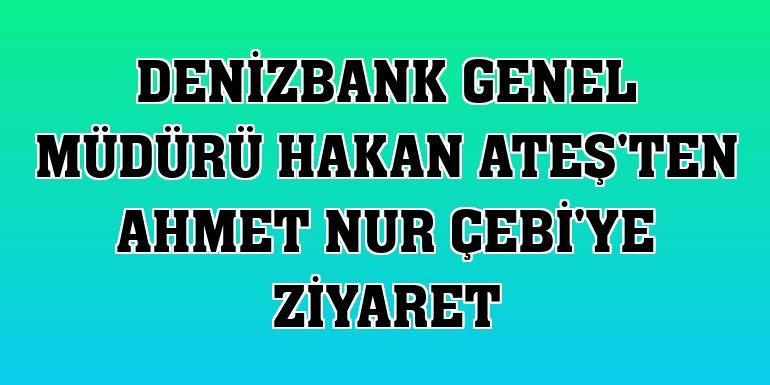 DenizBank Genel Müdürü Hakan Ateş'ten Ahmet Nur Çebi'ye ziyaret
