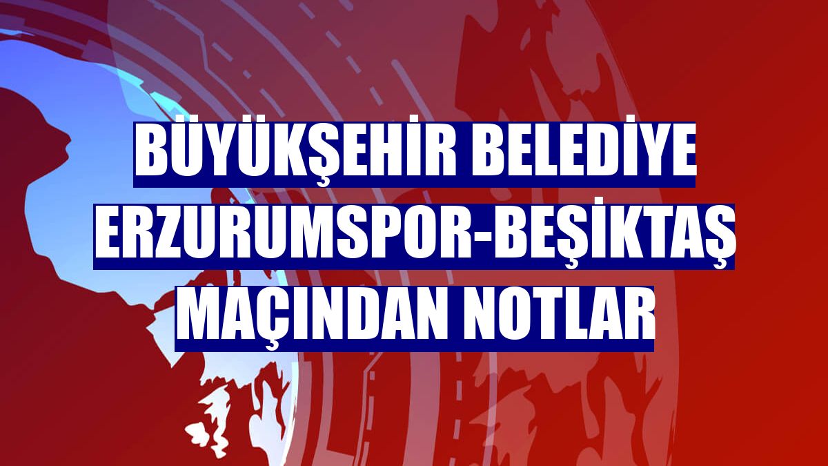 Büyükşehir Belediye Erzurumspor-Beşiktaş maçından notlar