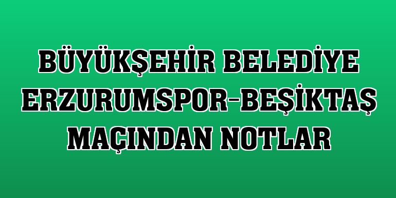 Büyükşehir Belediye Erzurumspor-Beşiktaş maçından notlar