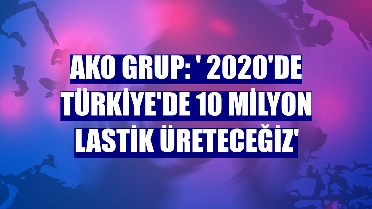 AKO Grup: ' 2020'de Türkiye'de 10 milyon lastik üreteceğiz'
