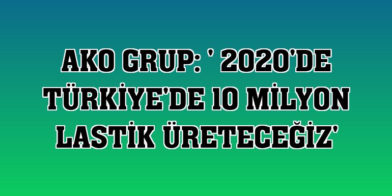 AKO Grup: ' 2020'de Türkiye'de 10 milyon lastik üreteceğiz'