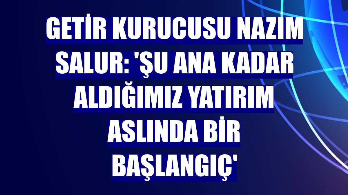 Getir Kurucusu Nazım Salur: 'Şu ana kadar aldığımız yatırım aslında bir başlangıç'