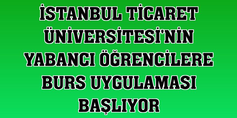 İstanbul Ticaret Üniversitesi'nin yabancı öğrencilere burs uygulaması başlıyor
