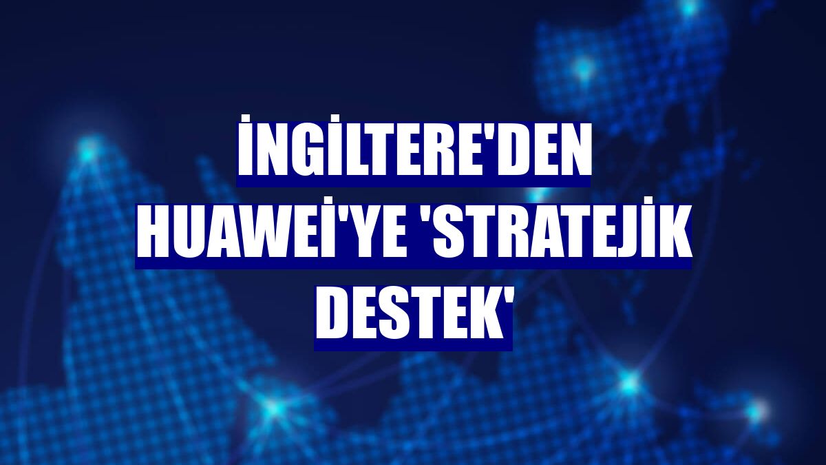 İngiltere'den Huawei'ye 'stratejik destek'