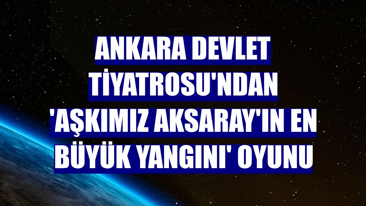 Ankara Devlet Tiyatrosu'ndan 'Aşkımız Aksaray'ın En Büyük Yangını' oyunu