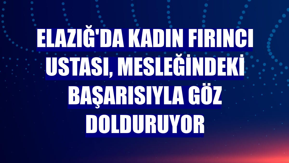 Elazığ'da kadın fırıncı ustası, mesleğindeki başarısıyla göz dolduruyor