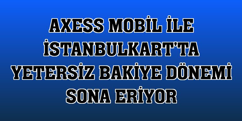 Axess Mobil ile İstanbulkart'ta yetersiz bakiye dönemi sona eriyor
