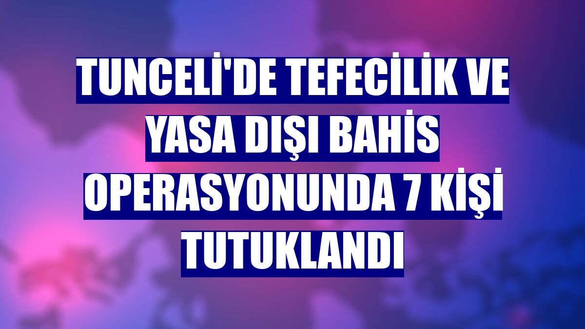 Tunceli'de tefecilik ve yasa dışı bahis operasyonunda 7 kişi tutuklandı