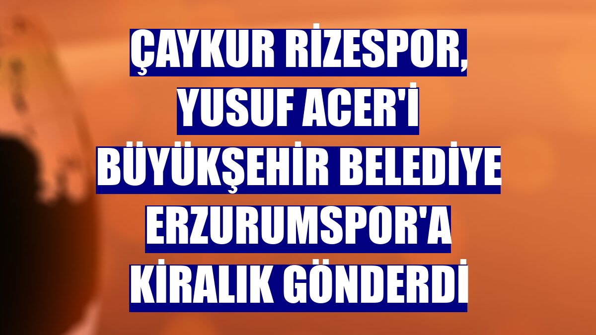 Çaykur Rizespor, Yusuf Acer'i Büyükşehir Belediye Erzurumspor'a kiralık gönderdi