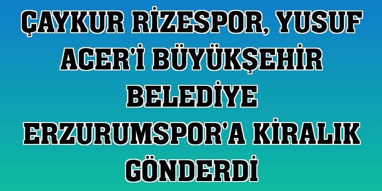 Çaykur Rizespor, Yusuf Acer'i Büyükşehir Belediye Erzurumspor'a kiralık gönderdi