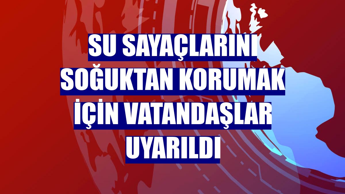 Su sayaçlarını soğuktan korumak için vatandaşlar uyarıldı