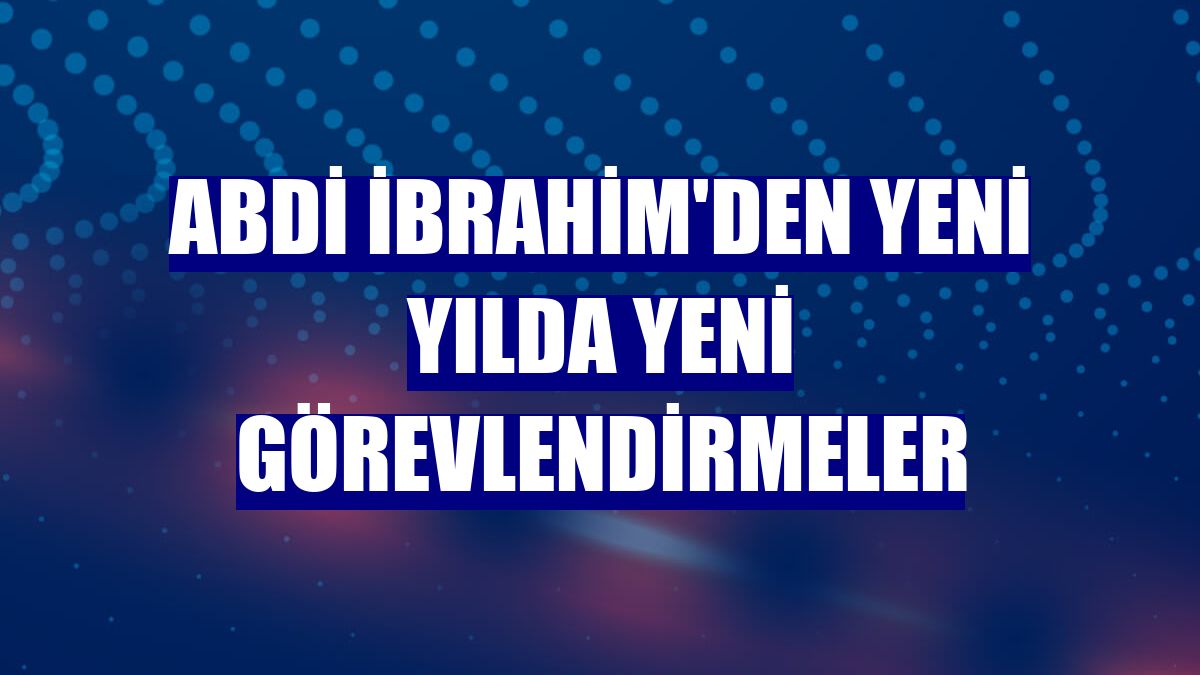 Abdi İbrahim'den yeni yılda yeni görevlendirmeler