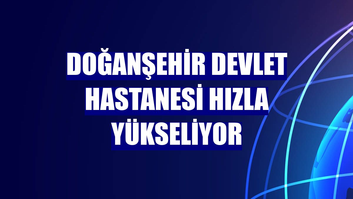 Doğanşehir Devlet Hastanesi hızla yükseliyor