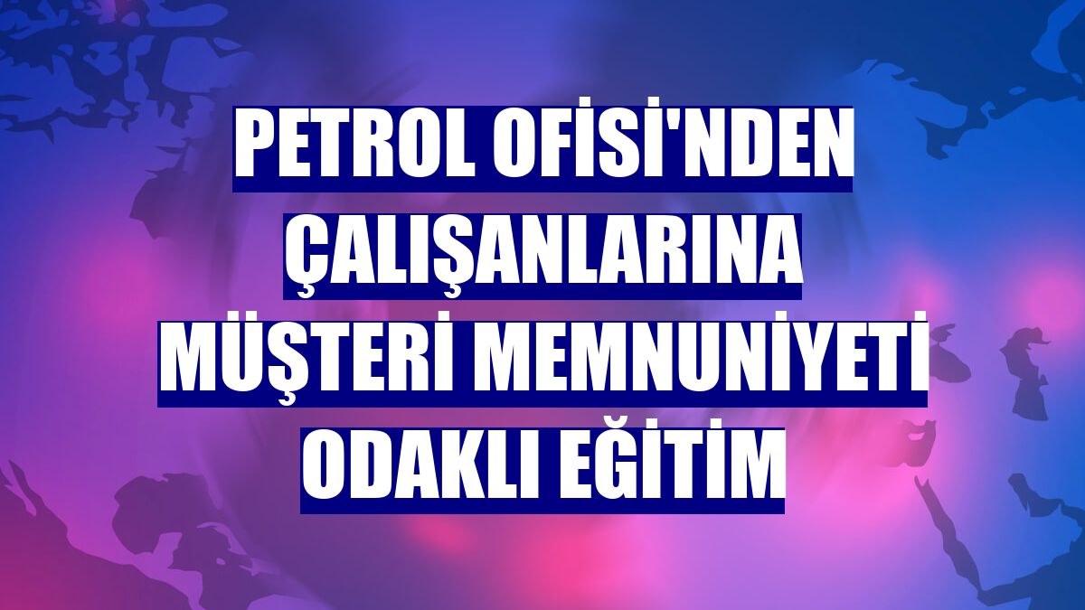 Petrol Ofisi'nden çalışanlarına müşteri memnuniyeti odaklı eğitim
