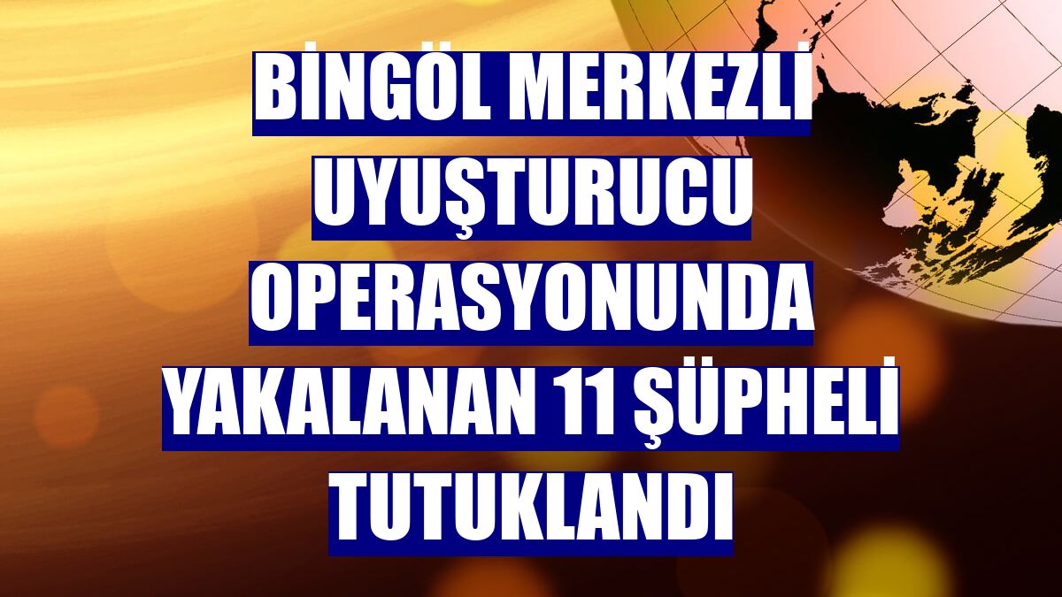 Bingöl merkezli uyuşturucu operasyonunda yakalanan 11 şüpheli tutuklandı
