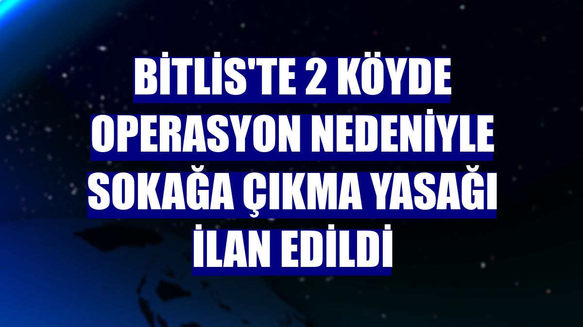 Bitlis'te 2 köyde operasyon nedeniyle sokağa çıkma yasağı ilan edildi