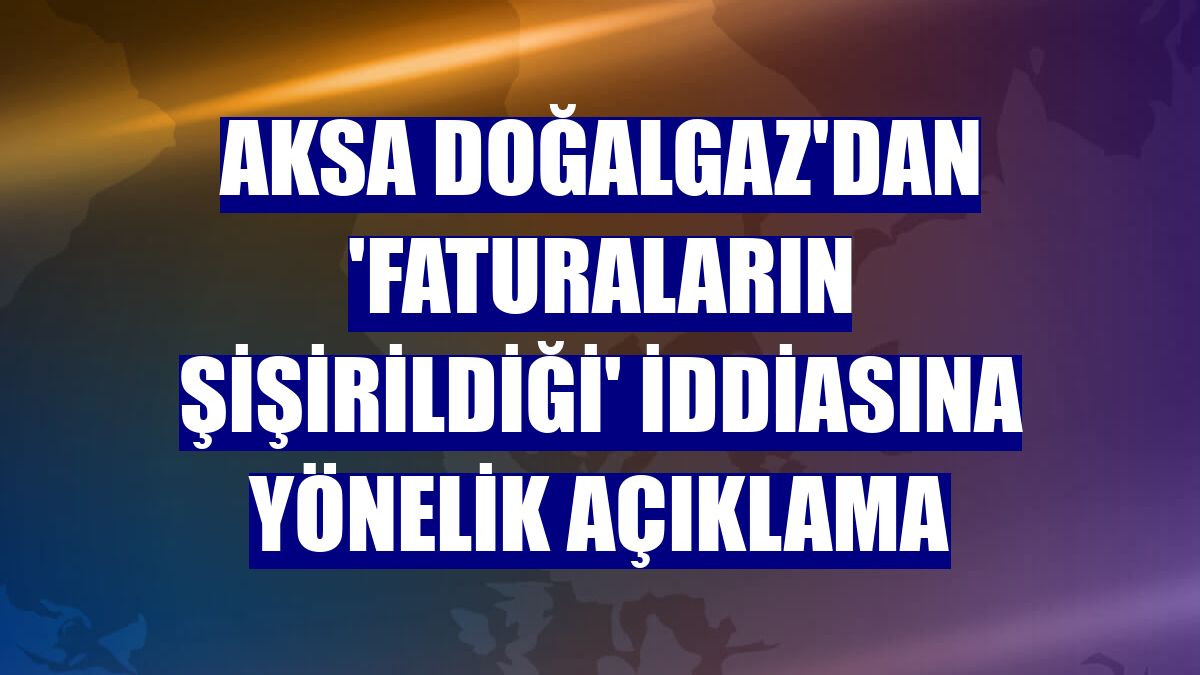 Aksa Doğalgaz'dan 'faturaların şişirildiği' iddiasına yönelik açıklama