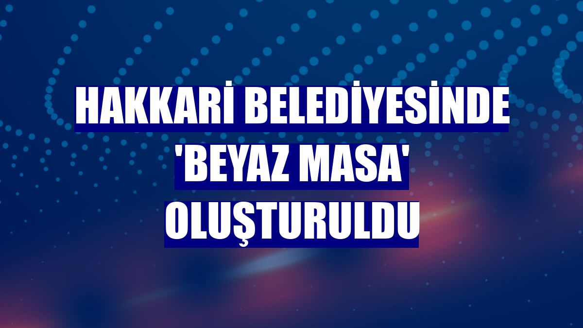 Hakkari Belediyesinde 'Beyaz Masa' oluşturuldu