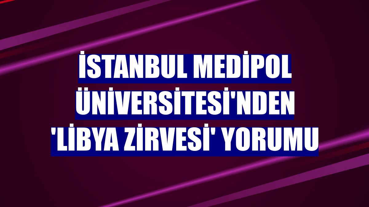 İstanbul Medipol Üniversitesi'nden 'Libya Zirvesi' yorumu