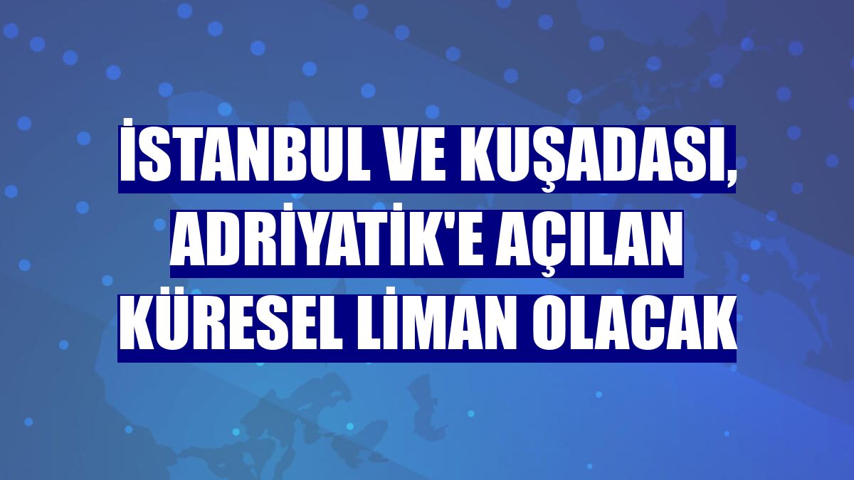 İstanbul ve Kuşadası, Adriyatik'e açılan küresel liman olacak