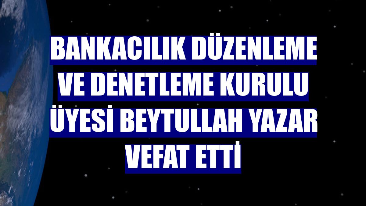 Bankacılık Düzenleme ve Denetleme Kurulu Üyesi Beytullah Yazar vefat etti