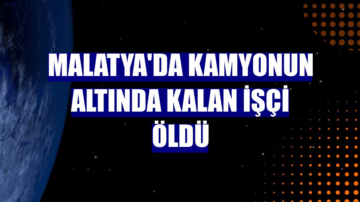 Malatya'da kamyonun altında kalan işçi öldü