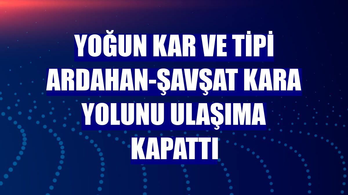 Yoğun kar ve tipi Ardahan-Şavşat kara yolunu ulaşıma kapattı
