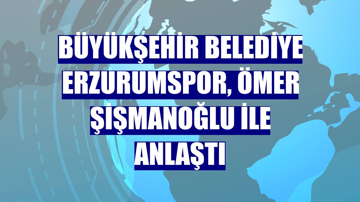 Büyükşehir Belediye Erzurumspor, Ömer Şişmanoğlu ile anlaştı