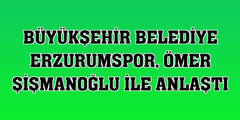 Büyükşehir Belediye Erzurumspor, Ömer Şişmanoğlu ile anlaştı