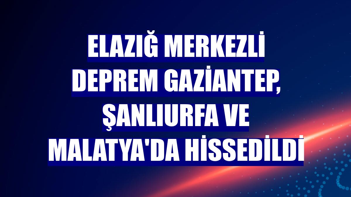 Elazığ merkezli deprem Gaziantep, Şanlıurfa ve Malatya'da hissedildi