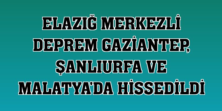 Elazığ merkezli deprem Gaziantep, Şanlıurfa ve Malatya'da hissedildi