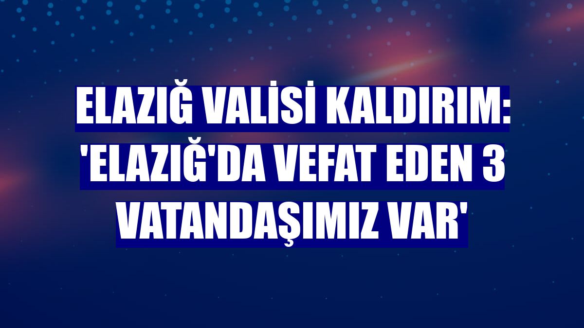 Elazığ Valisi Kaldırım: 'Elazığ'da vefat eden 3 vatandaşımız var'