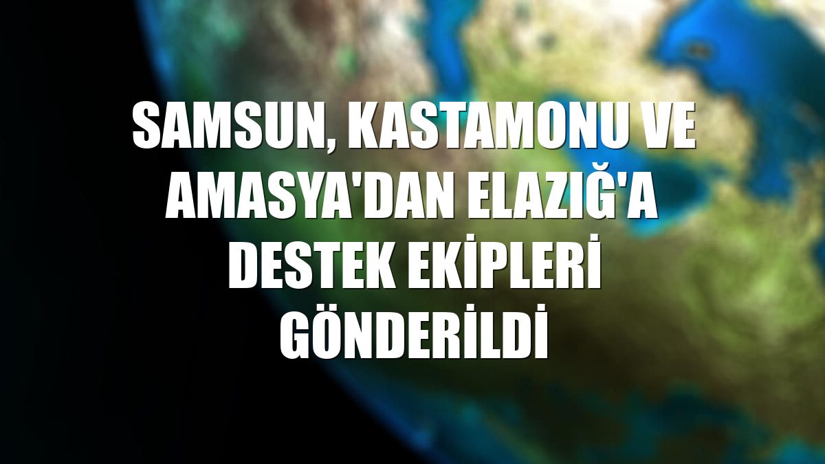 Samsun, Kastamonu ve Amasya'dan Elazığ'a destek ekipleri gönderildi