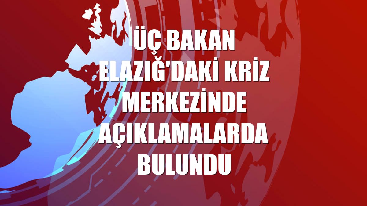 Üç bakan Elazığ'daki kriz merkezinde açıklamalarda bulundu
