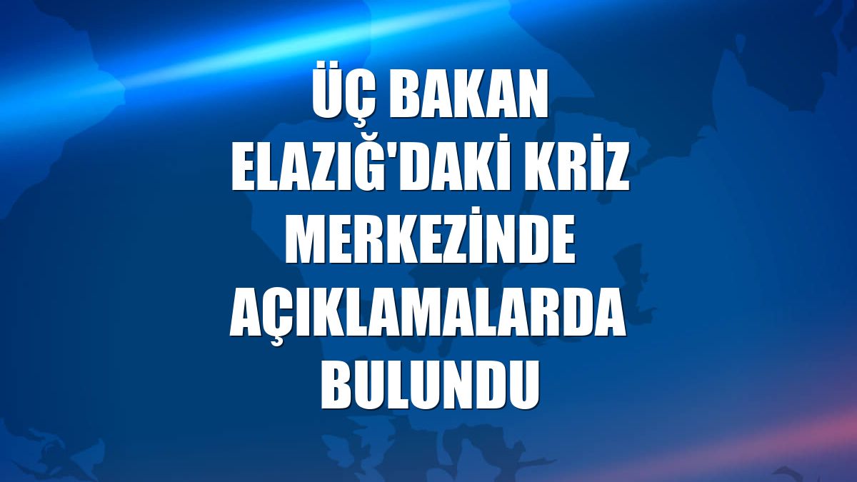 Üç bakan Elazığ'daki kriz merkezinde açıklamalarda bulundu