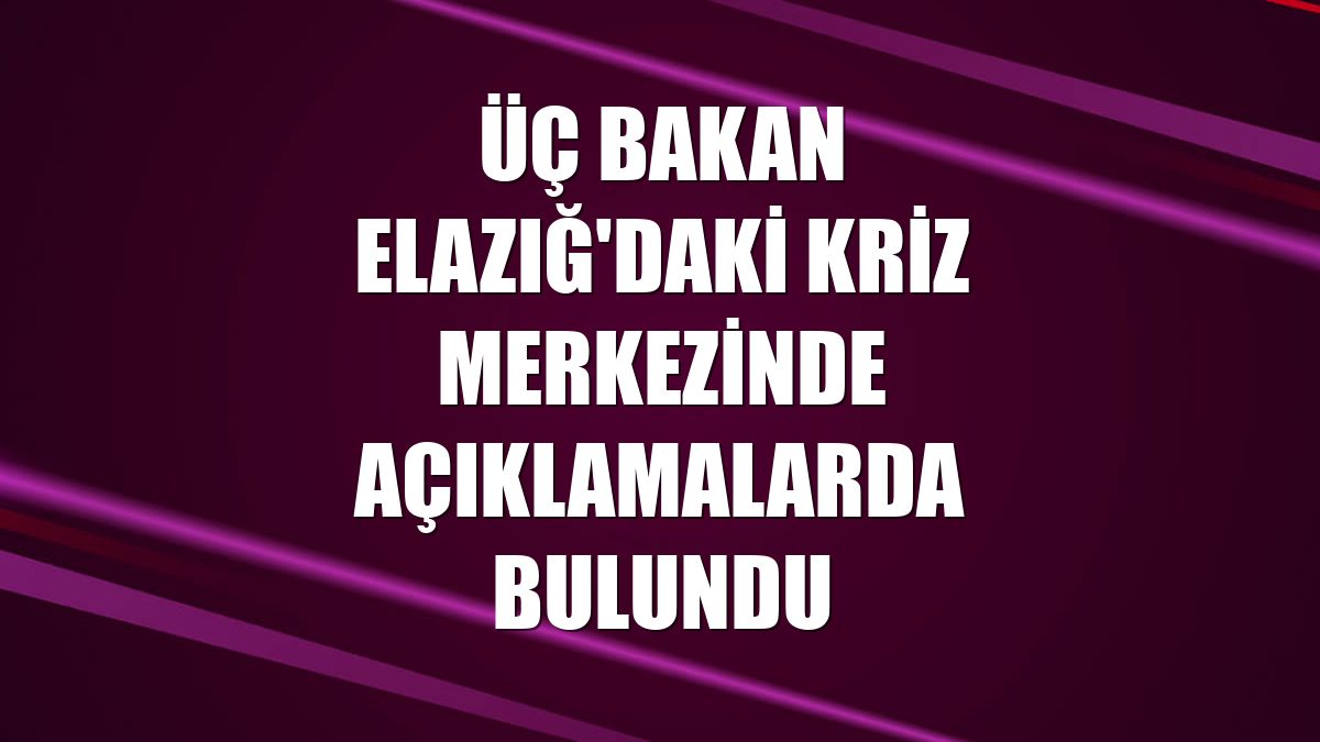 Üç bakan Elazığ'daki kriz merkezinde açıklamalarda bulundu