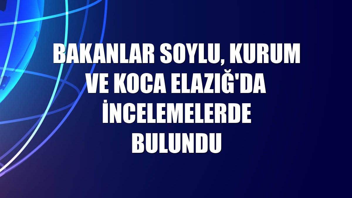 Bakanlar Soylu, Kurum ve Koca Elazığ'da incelemelerde bulundu