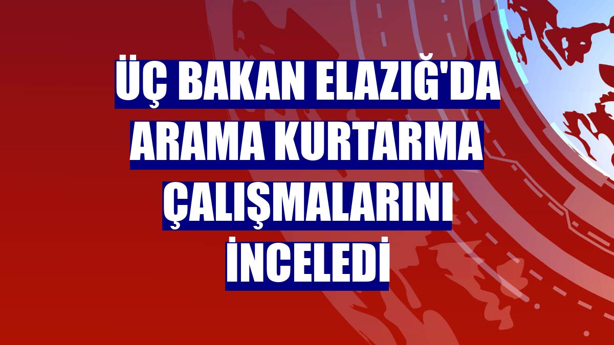 Üç bakan Elazığ'da arama kurtarma çalışmalarını inceledi