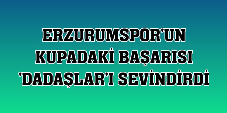 Erzurumspor'un kupadaki başarısı 'Dadaşlar'ı sevindirdi