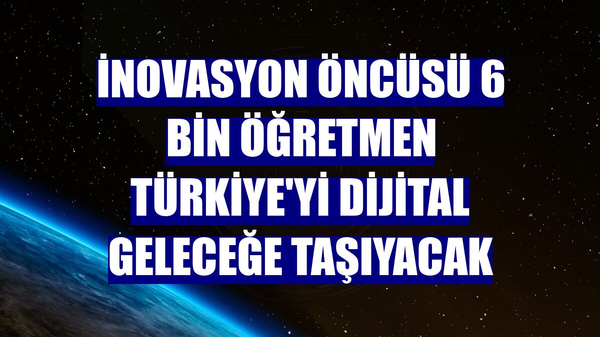 İnovasyon öncüsü 6 bin öğretmen Türkiye'yi dijital geleceğe taşıyacak
