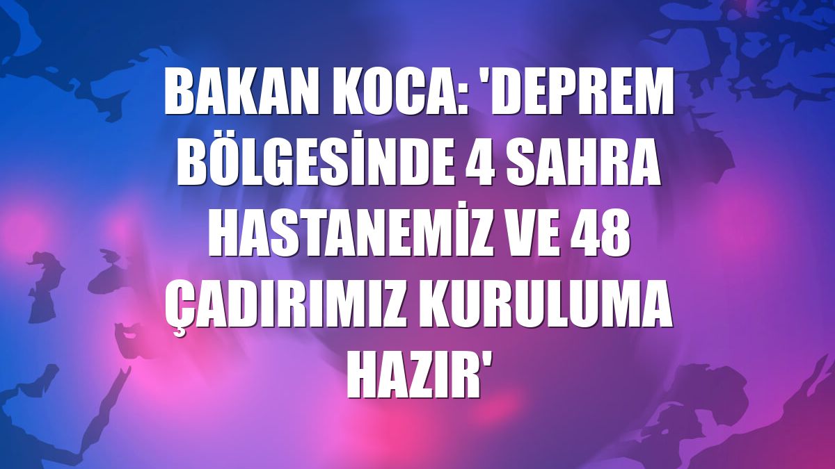 Bakan Koca: 'Deprem bölgesinde 4 sahra hastanemiz ve 48 çadırımız kuruluma hazır'