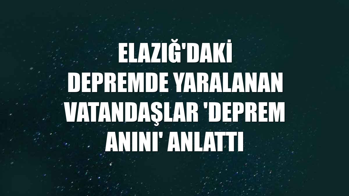 Elazığ'daki depremde yaralanan vatandaşlar 'deprem anını' anlattı